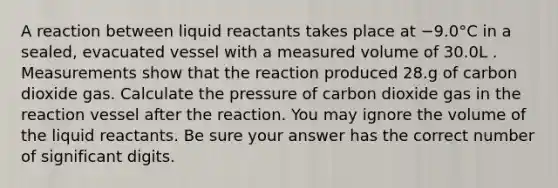 A reaction between liquid reactants takes place at −9.0°C in a sealed, evacuated vessel with a measured volume of 30.0L . Measurements show that the reaction produced 28.g of carbon dioxide gas. Calculate the pressure of carbon dioxide gas in the reaction vessel after the reaction. You may ignore the volume of the liquid reactants. Be sure your answer has the correct number of significant digits.