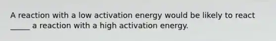 A reaction with a low activation energy would be likely to react _____ a reaction with a high activation energy.