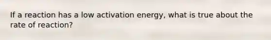 If a reaction has a low activation energy, what is true about the rate of reaction?