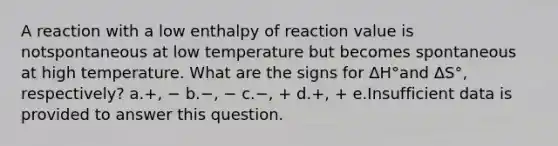 A reaction with a low enthalpy of reaction value is notspontaneous at low temperature but becomes spontaneous at high temperature. What are the signs for ΔH°and ΔS°, respectively? a.+, − b.−, − c.−, + d.+, + e.Insufficient data is provided to answer this question.