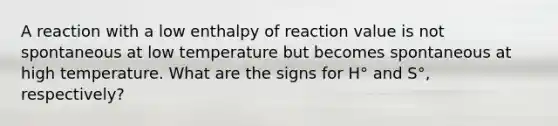 A reaction with a low enthalpy of reaction value is not spontaneous at low temperature but becomes spontaneous at high temperature. What are the signs for H° and S°, respectively?