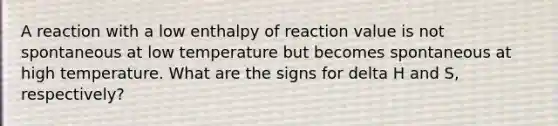 A reaction with a low enthalpy of reaction value is not spontaneous at low temperature but becomes spontaneous at high temperature. What are the signs for delta H and S, respectively?