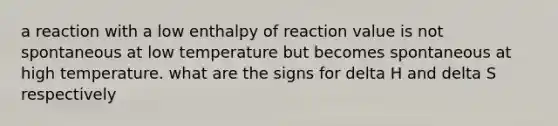 a reaction with a low enthalpy of reaction value is not spontaneous at low temperature but becomes spontaneous at high temperature. what are the signs for delta H and delta S respectively