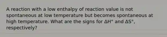 A reaction with a low enthalpy of reaction value is not spontaneous at low temperature but becomes spontaneous at high temperature. What are the signs for ΔH° and ΔS°, respectively?