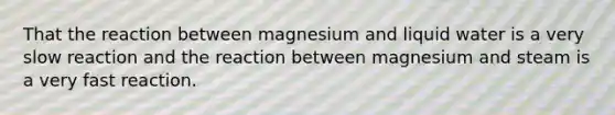 That the reaction between magnesium and liquid water is a very slow reaction and the reaction between magnesium and steam is a very fast reaction.