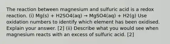 The reaction between magnesium and sulfuric acid is a redox reaction. (i) Mg(s) + H2SO4(aq) → MgSO4(aq) + H2(g) Use oxidation numbers to identify which element has been oxidised. Explain your answer. [2] (ii) Describe what you would see when magnesium reacts with an excess of sulfuric acid. [2]