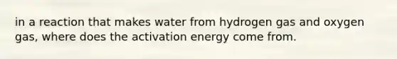 in a reaction that makes water from hydrogen gas and oxygen gas, where does the activation energy come from.