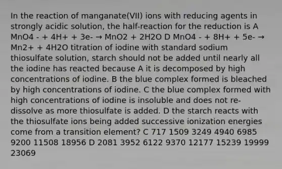 In the reaction of manganate(VII) ions with reducing agents in strongly acidic solution, the half-reaction for the reduction is A MnO4 - + 4H+ + 3e- → MnO2 + 2H2O D MnO4 - + 8H+ + 5e- → Mn2+ + 4H2O titration of iodine with standard sodium thiosulfate solution, starch should not be added until nearly all the iodine has reacted because A it is decomposed by high concentrations of iodine. B the blue complex formed is bleached by high concentrations of iodine. C the blue complex formed with high concentrations of iodine is insoluble and does not re-dissolve as more thiosulfate is added. D the starch reacts with the thiosulfate ions being added successive ionization energies come from a transition element? C 717 1509 3249 4940 6985 9200 11508 18956 D 2081 3952 6122 9370 12177 15239 19999 23069