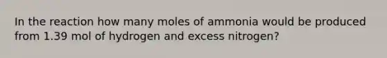 In the reaction how many moles of ammonia would be produced from 1.39 mol of hydrogen and excess nitrogen?