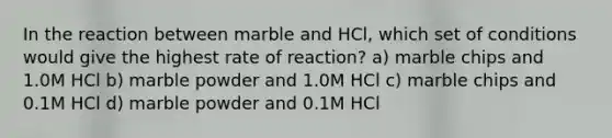 In the reaction between marble and HCl, which set of conditions would give the highest rate of reaction? a) marble chips and 1.0M HCl b) marble powder and 1.0M HCl c) marble chips and 0.1M HCl d) marble powder and 0.1M HCl