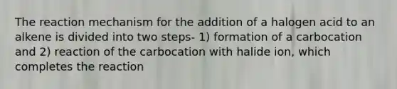 The reaction mechanism for the addition of a halogen acid to an alkene is divided into two steps- 1) formation of a carbocation and 2) reaction of the carbocation with halide ion, which completes the reaction