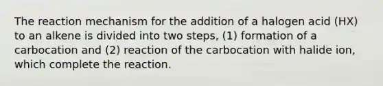 The reaction mechanism for the addition of a halogen acid (HX) to an alkene is divided into two steps, (1) formation of a carbocation and (2) reaction of the carbocation with halide ion, which complete the reaction.