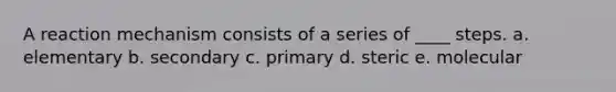 A reaction mechanism consists of a series of ____ steps. a. elementary b. secondary c. primary d. steric e. molecular