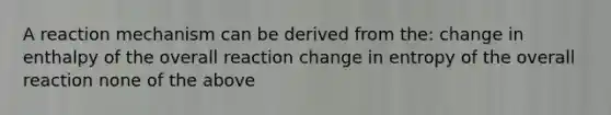 A reaction mechanism can be derived from the: change in enthalpy of the overall reaction change in entropy of the overall reaction none of the above