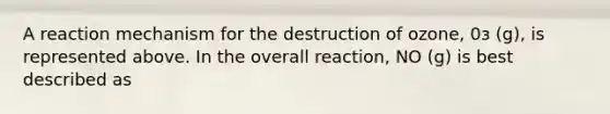 A reaction mechanism for the destruction of ozone, 0з (g), is represented above. In the overall reaction, NO (g) is best described as