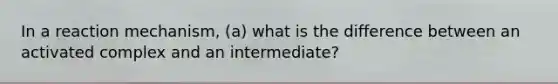 In a reaction mechanism, (a) what is the difference between an activated complex and an intermediate?