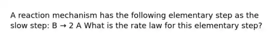 A reaction mechanism has the following elementary step as the slow step: B → 2 A What is the rate law for this elementary step?