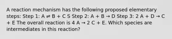 A reaction mechanism has the following proposed elementary steps: Step 1: A ⇌ B + C S Step 2: A + B → D Step 3: 2 A + D → C + E The overall reaction is 4 A → 2 C + E. Which species are intermediates in this reaction?