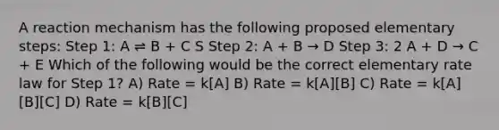 A reaction mechanism has the following proposed elementary steps: Step 1: A ⇌ B + C S Step 2: A + B → D Step 3: 2 A + D → C + E Which of the following would be the correct elementary rate law for Step 1? A) Rate = k[A] B) Rate = k[A][B] C) Rate = k[A][B][C] D) Rate = k[B][C]