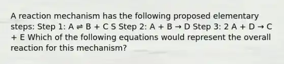 A reaction mechanism has the following proposed elementary steps: Step 1: A ⇌ B + C S Step 2: A + B → D Step 3: 2 A + D → C + E Which of the following equations would represent the overall reaction for this mechanism?