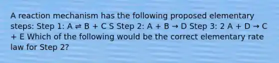 A reaction mechanism has the following proposed elementary steps: Step 1: A ⇌ B + C S Step 2: A + B → D Step 3: 2 A + D → C + E Which of the following would be the correct elementary rate law for Step 2?