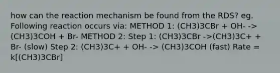 how can the reaction mechanism be found from the RDS? eg. Following reaction occurs via: METHOD 1: (CH3)3CBr + OH- ->(CH3)3COH + Br- METHOD 2: Step 1: (CH3)3CBr ->(CH3)3C+ + Br- (slow) Step 2: (CH3)3C+ + OH- -> (CH3)3COH (fast) Rate = k[(CH3)3CBr]