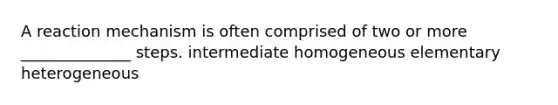 A reaction mechanism is often comprised of two or more ______________ steps. intermediate homogeneous elementary heterogeneous