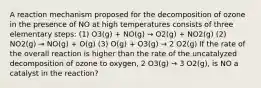 A reaction mechanism proposed for the decomposition of ozone in the presence of NO at high temperatures consists of three elementary steps: (1) O3(g) + NO(g) → O2(g) + NO2(g) (2) NO2(g) → NO(g) + O(g) (3) O(g) + O3(g) → 2 O2(g) If the rate of the overall reaction is higher than the rate of the uncatalyzed decomposition of ozone to oxygen, 2 O3(g) → 3 O2(g), is NO a catalyst in the reaction?