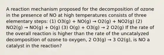 A reaction mechanism proposed for the decomposition of ozone in the presence of NO at high temperatures consists of three elementary steps: (1) O3(g) + NO(g) → O2(g) + NO2(g) (2) NO2(g) → NO(g) + O(g) (3) O(g) + O3(g) → 2 O2(g) If the rate of the overall reaction is higher than the rate of the uncatalyzed decomposition of ozone to oxygen, 2 O3(g) → 3 O2(g), is NO a catalyst in the reaction?