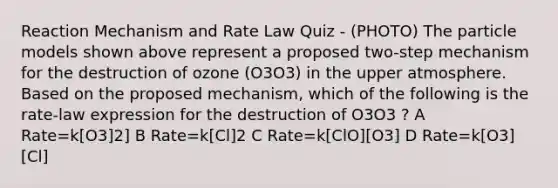 Reaction Mechanism and Rate Law Quiz - (PHOTO) The particle models shown above represent a proposed two-step mechanism for the destruction of ozone (O3O3) in the upper atmosphere. Based on the proposed mechanism, which of the following is the rate-law expression for the destruction of O3O3 ? A Rate=k[O3]2] B Rate=k[Cl]2 C Rate=k[ClO][O3] D Rate=k[O3][Cl]