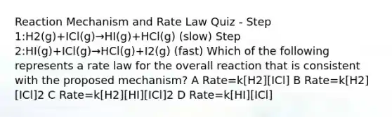 Reaction Mechanism and Rate Law Quiz - Step 1:H2(g)+ICl(g)→HI(g)+HCl(g) (slow) Step 2:HI(g)+ICl(g)→HCl(g)+I2(g) (fast) Which of the following represents a rate law for the overall reaction that is consistent with the proposed mechanism? A Rate=k[H2][ICl] B Rate=k[H2][ICl]2 C Rate=k[H2][HI][ICl]2 D Rate=k[HI][ICl]