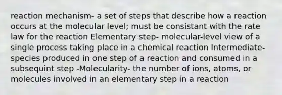 reaction mechanism- a set of steps that describe how a reaction occurs at the molecular level; must be consistant with the rate law for the reaction Elementary step- molecular-level view of a single process taking place in a chemical reaction Intermediate- species produced in one step of a reaction and consumed in a subsequint step -Molecularity- the number of ions, atoms, or molecules involved in an elementary step in a reaction