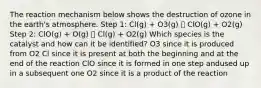 The reaction mechanism below shows the destruction of ozone in the earth's atmosphere. Step 1: Cl(g) + O3(g) 🡪 ClO(g) + O2(g) Step 2: ClO(g) + O(g) 🡪 Cl(g) + O2(g) Which species is the catalyst and how can it be identified? O3 since it is produced from O2 Cl since it is present at both the beginning and at the end of the reaction ClO since it is formed in one step andused up in a subsequent one O2 since it is a product of the reaction