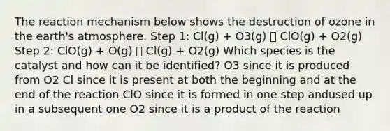 The reaction mechanism below shows the destruction of ozone in the earth's atmosphere. Step 1: Cl(g) + O3(g) 🡪 ClO(g) + O2(g) Step 2: ClO(g) + O(g) 🡪 Cl(g) + O2(g) Which species is the catalyst and how can it be identified? O3 since it is produced from O2 Cl since it is present at both the beginning and at the end of the reaction ClO since it is formed in one step andused up in a subsequent one O2 since it is a product of the reaction