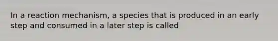 In a reaction mechanism, a species that is produced in an early step and consumed in a later step is called