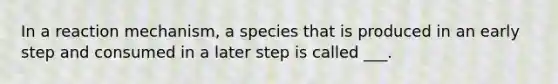 In a reaction mechanism, a species that is produced in an early step and consumed in a later step is called ___.