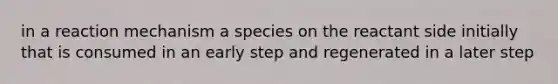 in a reaction mechanism a species on the reactant side initially that is consumed in an early step and regenerated in a later step