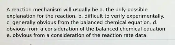 A reaction mechanism will usually be a. the only possible explanation for the reaction. b. difficult to verify experimentally. c. generally obvious from the balanced chemical equation. d. obvious from a consideration of the balanced chemical equation. e. obvious from a consideration of the reaction rate data.