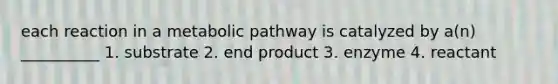 each reaction in a metabolic pathway is catalyzed by a(n) __________ 1. substrate 2. end product 3. enzyme 4. reactant