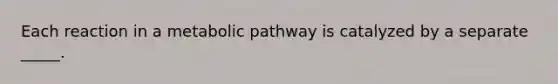 Each reaction in a metabolic pathway is catalyzed by a separate _____.