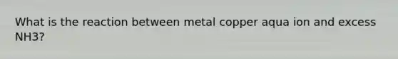 What is the reaction between metal copper aqua ion and excess NH3?