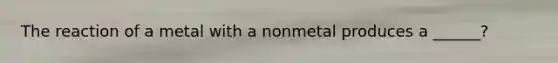 The reaction of a metal with a nonmetal produces a ______?