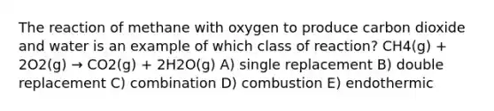 The reaction of methane with oxygen to produce carbon dioxide and water is an example of which class of reaction? CH4(g) + 2O2(g) → CO2(g) + 2H2O(g) A) single replacement B) double replacement C) combination D) combustion E) endothermic