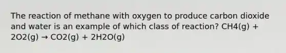 The reaction of methane with oxygen to produce carbon dioxide and water is an example of which class of reaction? CH4(g) + 2O2(g) → CO2(g) + 2H2O(g)