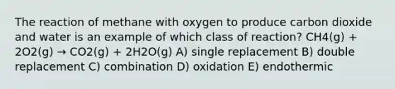 The reaction of methane with oxygen to produce carbon dioxide and water is an example of which class of reaction? CH4(g) + 2O2(g) → CO2(g) + 2H2O(g) A) single replacement B) double replacement C) combination D) oxidation E) endothermic