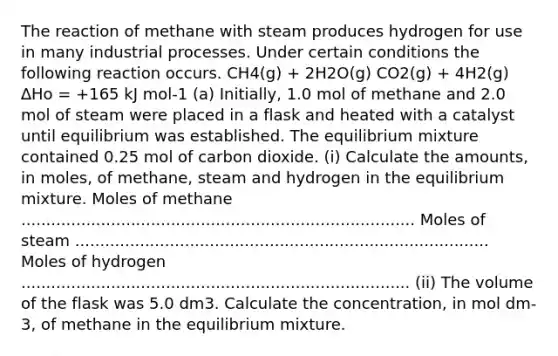 The reaction of methane with steam produces hydrogen for use in many industrial processes. Under certain conditions the following reaction occurs. CH4(g) + 2H2O(g) CO2(g) + 4H2(g) ∆Hο = +165 kJ mol-1 (a) Initially, 1.0 mol of methane and 2.0 mol of steam were placed in a flask and heated with a catalyst until equilibrium was established. The equilibrium mixture contained 0.25 mol of carbon dioxide. (i) Calculate the amounts, in moles, of methane, steam and hydrogen in the equilibrium mixture. Moles of methane ............................................................................... Moles of steam ................................................................................... Moles of hydrogen .............................................................................. (ii) The volume of the flask was 5.0 dm3. Calculate the concentration, in mol dm-3, of methane in the equilibrium mixture.