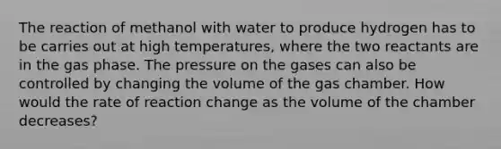 The reaction of methanol with water to produce hydrogen has to be carries out at high temperatures, where the two reactants are in the gas phase. The pressure on the gases can also be controlled by changing the volume of the gas chamber. How would the rate of reaction change as the volume of the chamber decreases?