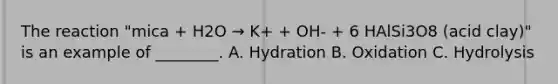 The reaction "mica + H2O → K+ + OH- + 6 HAlSi3O8 (acid clay)" is an example of ________. A. Hydration B. Oxidation C. Hydrolysis