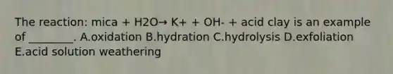 The reaction: mica + H2O→ K+ + OH- + acid clay is an example of ________. A.oxidation B.hydration C.hydrolysis D.exfoliation E.acid solution weathering