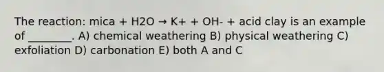 The reaction: mica + H2O → K+ + OH- + acid clay is an example of ________. A) chemical weathering B) physical weathering C) exfoliation D) carbonation E) both A and C